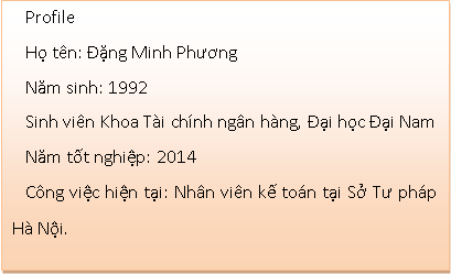 Text Box: ProfileHọ tên: Đặng Minh PhươngNăm sinh: 1992Sinh viên Khoa Tài chính ngân hàng, Đại học Đại NamNăm tốt nghiệp: 2014Công việc hiện tại: Nhân viên kế toán tại Sở Tư pháp Hà Nội.